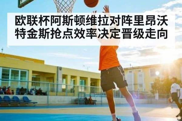 欧联杯阿斯顿维拉对阵里昂沃特金斯抢点效率决定晋级走向