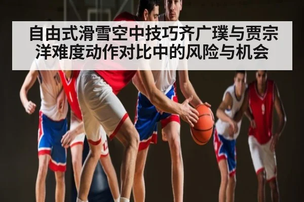 自由式滑雪空中技巧齐广璞与贾宗洋难度动作对比中的风险与机会